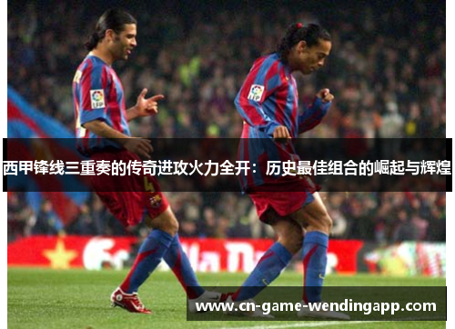 西甲锋线三重奏的传奇进攻火力全开：历史最佳组合的崛起与辉煌