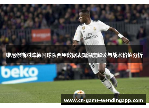 维尼修斯对阵韩国球队西甲数据表现深度解读与战术价值分析