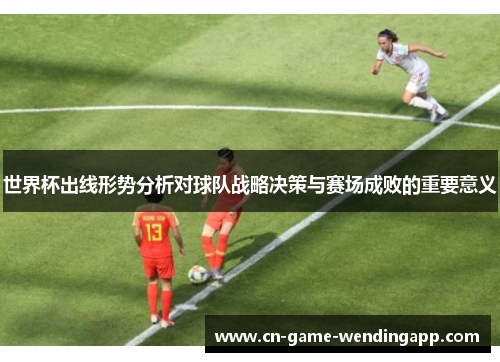 世界杯出线形势分析对球队战略决策与赛场成败的重要意义