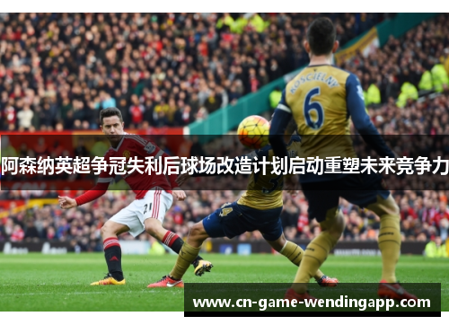 阿森纳英超争冠失利后球场改造计划启动重塑未来竞争力 阿森纳英超争冠失利后球场改造计划启动重塑未来竞争力