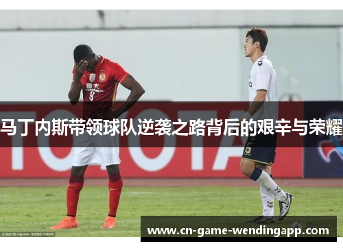 马丁内斯带领球队逆袭之路背后的艰辛与荣耀