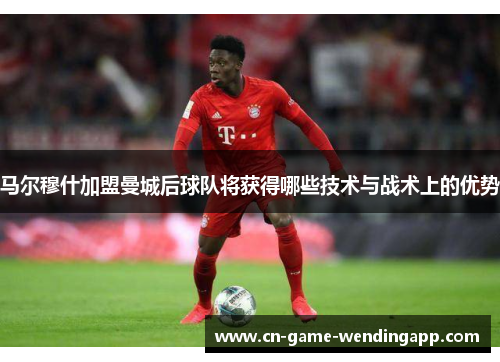 马尔穆什加盟曼城后球队将获得哪些技术与战术上的优势