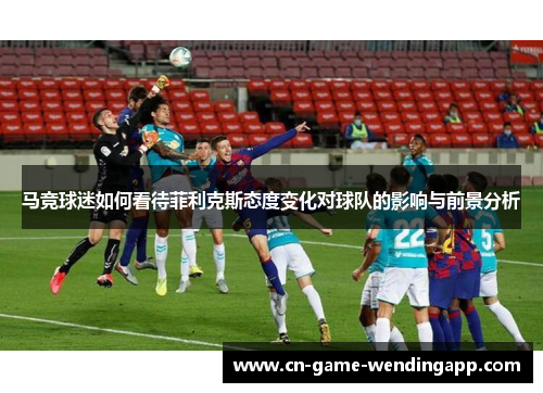 马竞球迷如何看待菲利克斯态度变化对球队的影响与前景分析