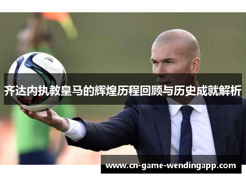 齐达内执教皇马的辉煌历程回顾与历史成就解析