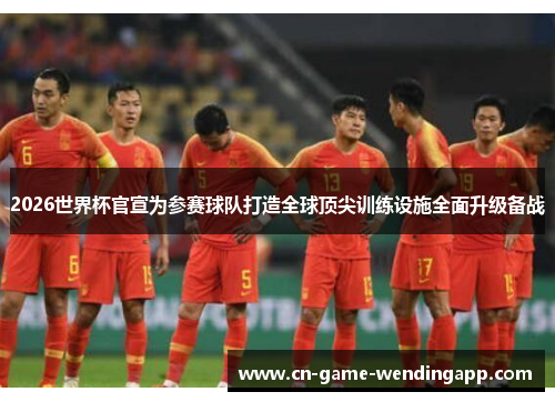 2026世界杯官宣为参赛球队打造全球顶尖训练设施全面升级备战