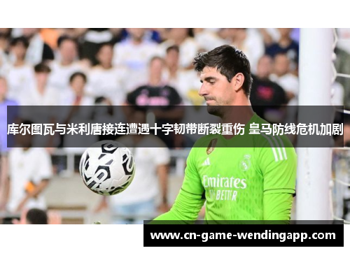 库尔图瓦与米利唐接连遭遇十字韧带断裂重伤 皇马防线危机加剧