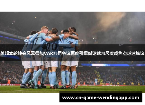 英超本轮转会风云叠加VAR判罚争议再度引爆舆论裁判尺度成焦点球迷热议
