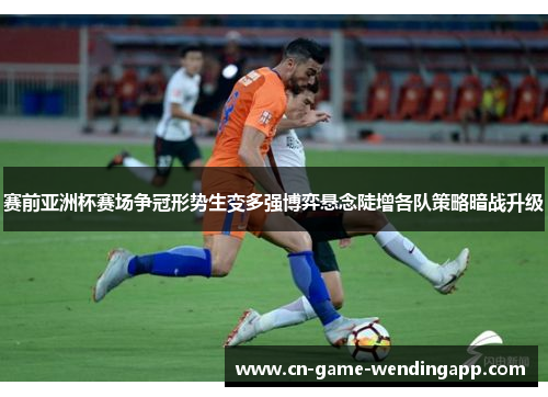 赛前亚洲杯赛场争冠形势生变多强博弈悬念陡增各队策略暗战升级